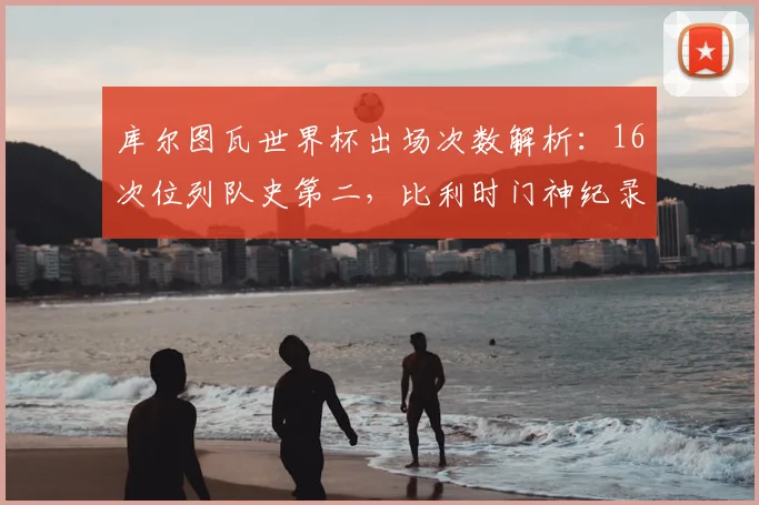 库尔图瓦世界杯出场次数解析:16次位列队史第二,比利时门神纪录含金量有多高?