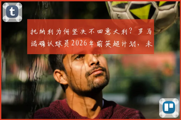 托纳利为何坚决不回意大利？罗马诺确认球员2026年前英超计划，未来去向深度分析