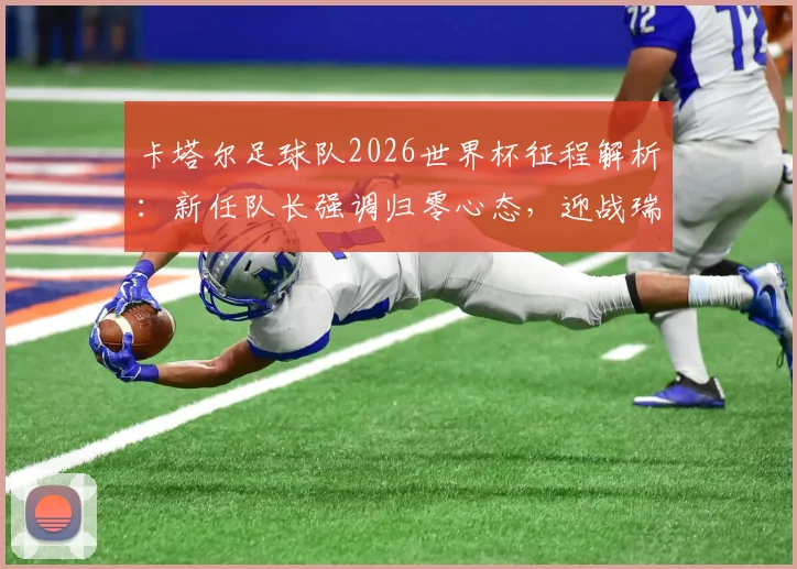 卡塔尔足球队2026世界杯征程解析：新任队长强调归零心态，迎战瑞士等欧洲强敌的挑战与策略