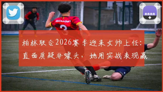 柏林联合2026赛季迎来女帅上任：直面质疑非噱头，她用实战表现赢得认可之路