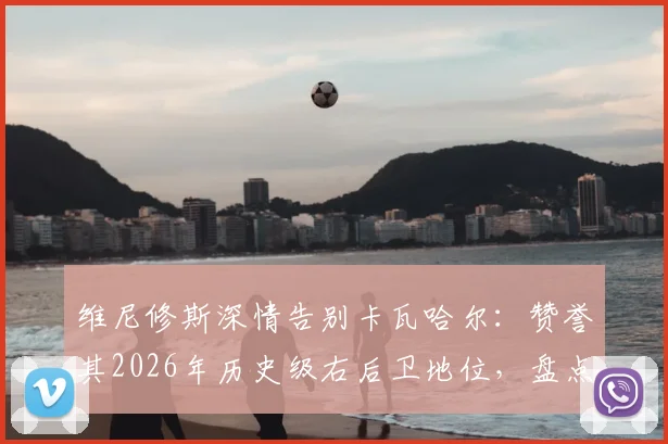 维尼修斯深情告别卡瓦哈尔：赞誉其2026年历史级右后卫地位，盘点皇马功勋右闸的五大高光时刻与传承意义