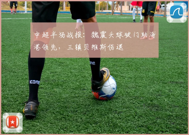 中超半场战报:魏震头球破门助海港领先,三镇贝维斯伤退