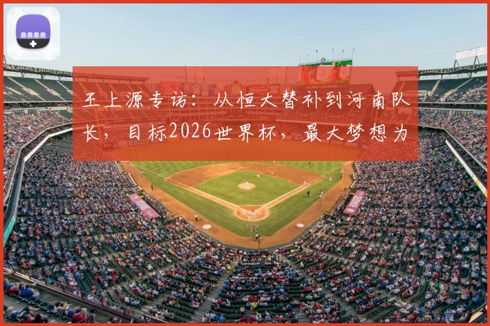 王上源专访:从恒大替补到河南队长,目标2026世界杯,最大梦想为家乡球队夺首冠