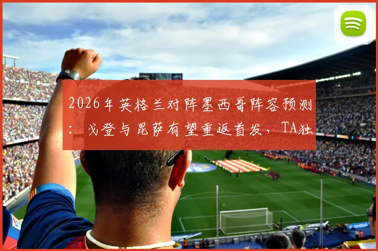 2026年英格兰对阵墨西哥阵容预测：戈登与昆萨有望重返首发，TA独家分析阵容调整关键