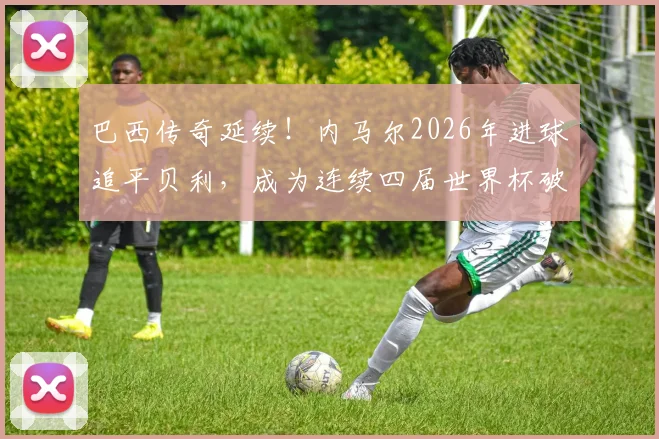 巴西传奇延续！内马尔2026年进球追平贝利，成为连续四届世界杯破门第五人，附历史进球全回顾与深度数据解析
