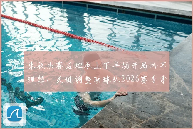朱辰杰赛后坦承上下半场开局均不理想,关键调整助球队2026赛季拿下重要胜利,具体战术分析