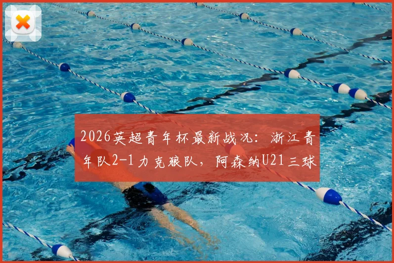 2026英超青年杯最新战况：浙江青年队2-1力克狼队，阿森纳U21三球完胜维拉，赛后深度解读