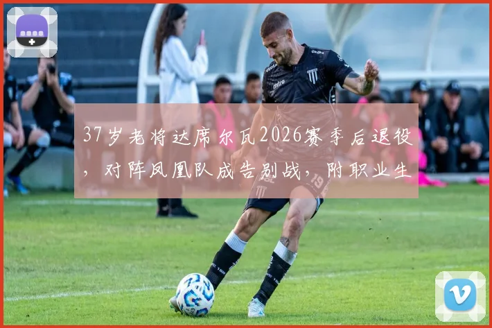 37岁老将达席尔瓦2026赛季后退役,对阵凤凰队成告别战,附职业生涯数据回顾与比赛观看指南