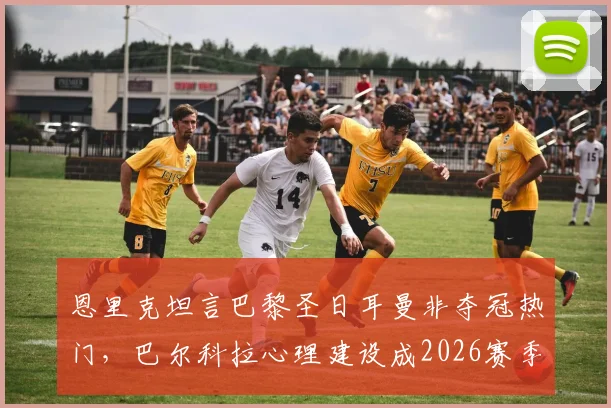 恩里克坦言巴黎圣日耳曼非夺冠热门，巴尔科拉心理建设成2026赛季关键短板