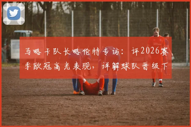 马略卡队长略伦特专访：评2026赛季欧冠高光表现，详解球队晋级下一轮关键与信心