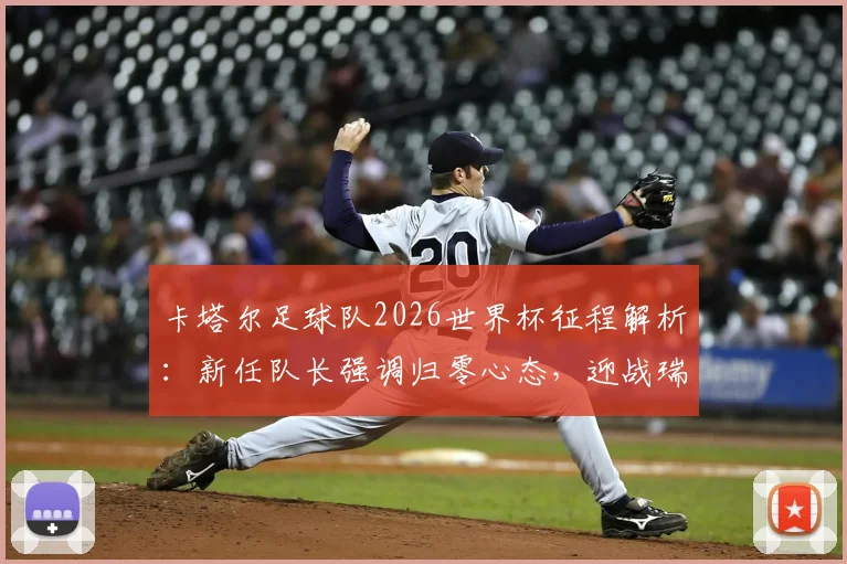 卡塔尔足球队2026世界杯征程解析:新任队长强调归零心态,迎战瑞士等欧洲强敌的挑战与策略