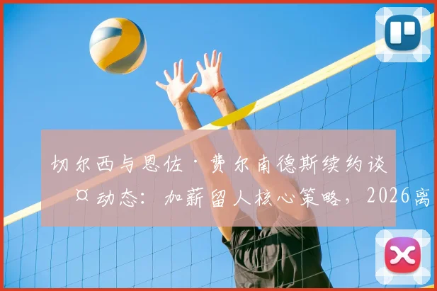 切尔西与恩佐·费尔南德斯续约谈判动态：加薪留人核心策略，2026离队底价锁定1.5亿欧元