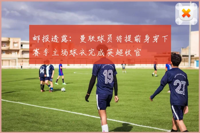 邮报透露:曼联球员将提前身穿下赛季主场球衣完成英超收官