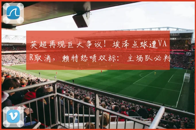 英超再现巨大争议！埃泽点球遭VAR取消，赖特怒喷双标：主场队必判，附争议判罚规则深度解读