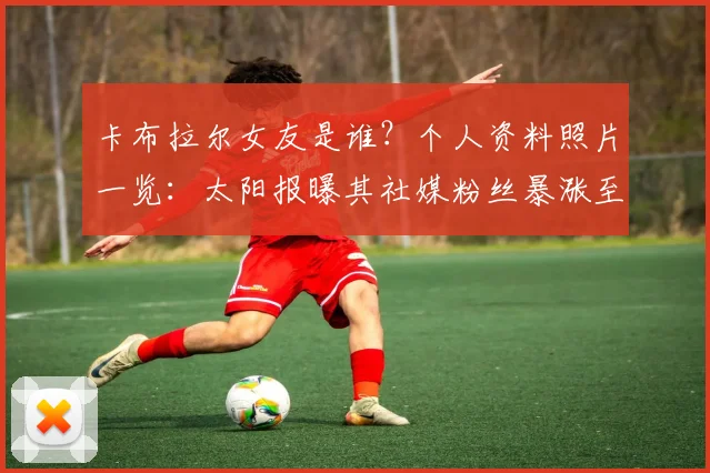 卡布拉尔女友是谁？个人资料照片一览：太阳报曝其社媒粉丝暴涨至13.7万+引热议