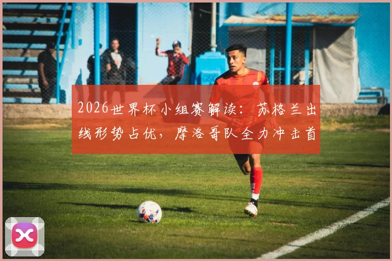 2026世界杯小组赛解读：苏格兰出线形势占优，摩洛哥队全力冲击首胜，附历史交锋与阵容分析