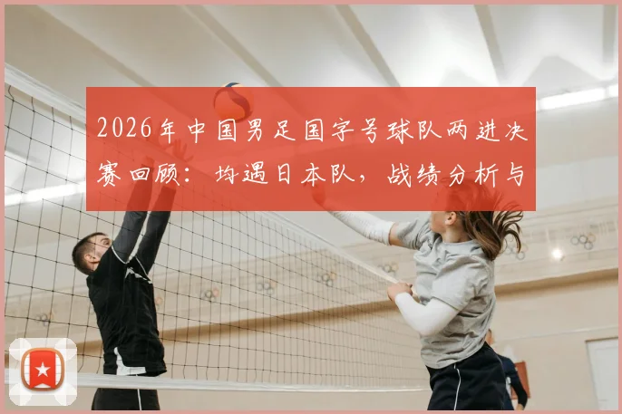 2026年中国男足国字号球队两进决赛回顾：均遇日本队，战绩分析与未来展望