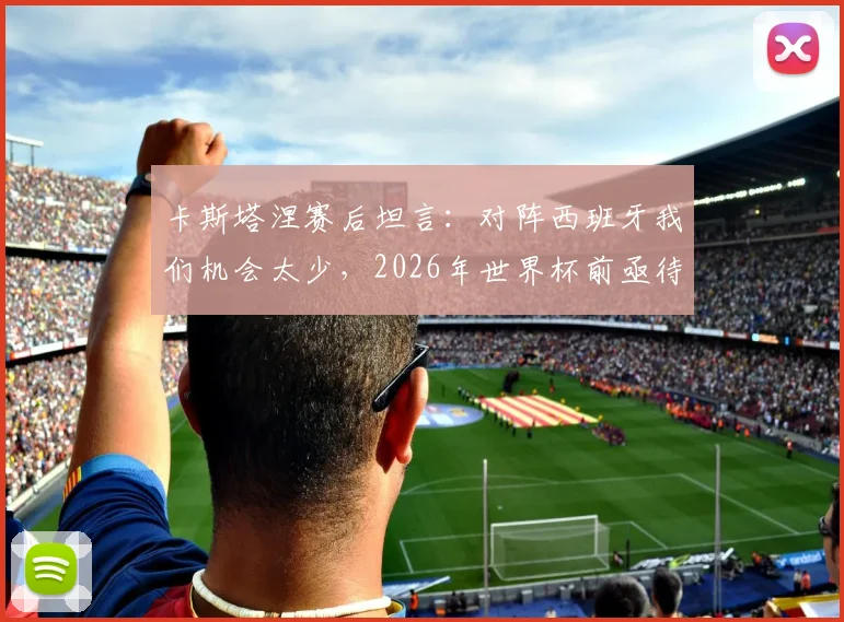 卡斯塔涅赛后坦言：对阵西班牙我们机会太少，2026年世界杯前亟待改进