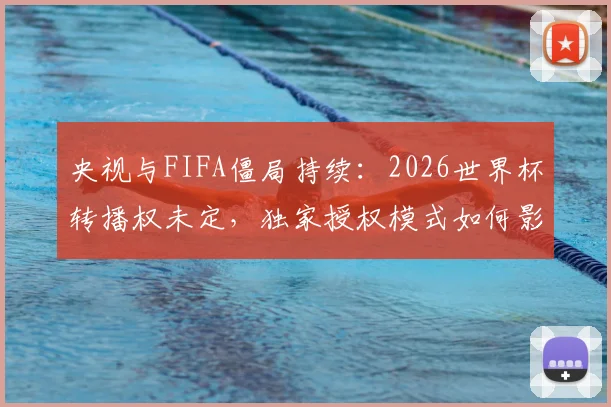 央视与FIFA僵局持续：2026世界杯转播权未定，独家授权模式如何影响中国球迷观看？