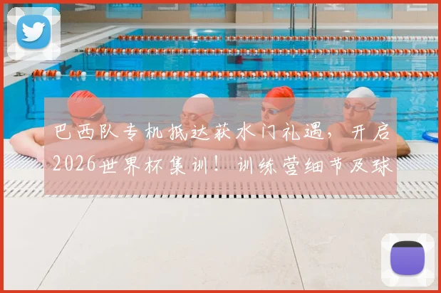 巴西队专机抵达获水门礼遇，开启2026世界杯集训！训练营细节及球星状态全解析