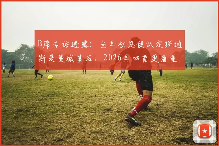 B席专访透露：当年初见便认定斯通斯是曼城基石，2026年回首更看重其品格而非球技