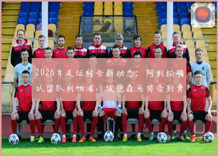 2026年足坛转会新动态：阿利松确认留队利物浦，埃德森或将告别费内巴切引关注