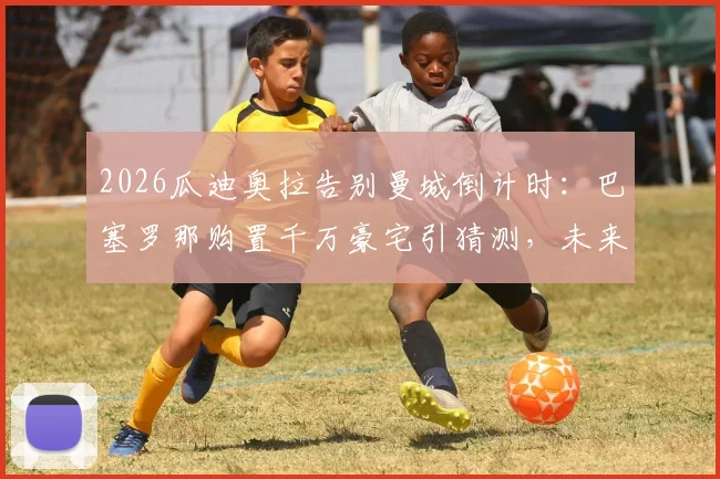 2026瓜迪奥拉告别曼城倒计时：巴塞罗那购置千万豪宅引猜测，未来去向与执教计划深度剖析