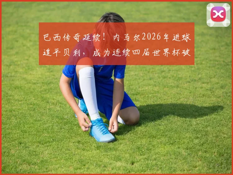 巴西传奇延续！内马尔2026年进球追平贝利，成为连续四届世界杯破门第五人，附历史进球全回顾与深度数据解析