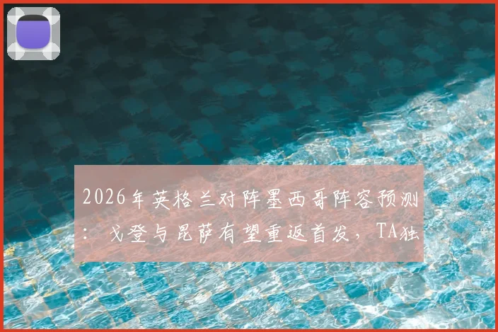 2026年英格兰对阵墨西哥阵容预测：戈登与昆萨有望重返首发，TA独家分析阵容调整关键