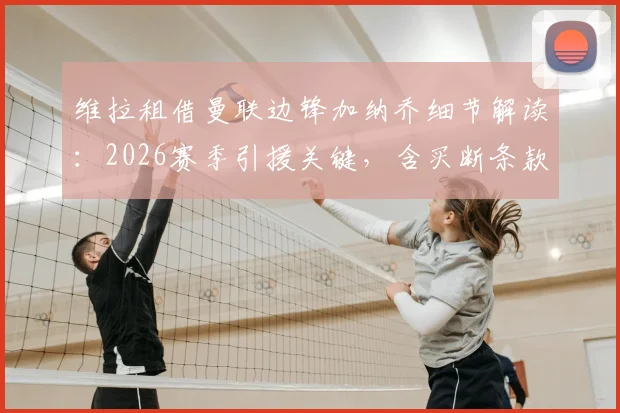 维拉租借曼联边锋加纳乔细节解读:2026赛季引援关键,含买断条款费用与球员定位分析