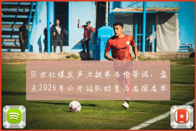 贝尔社媒发声力挺弗洛伦蒂诺，盘点2026年公开站队的皇马名宿名单及背后故事