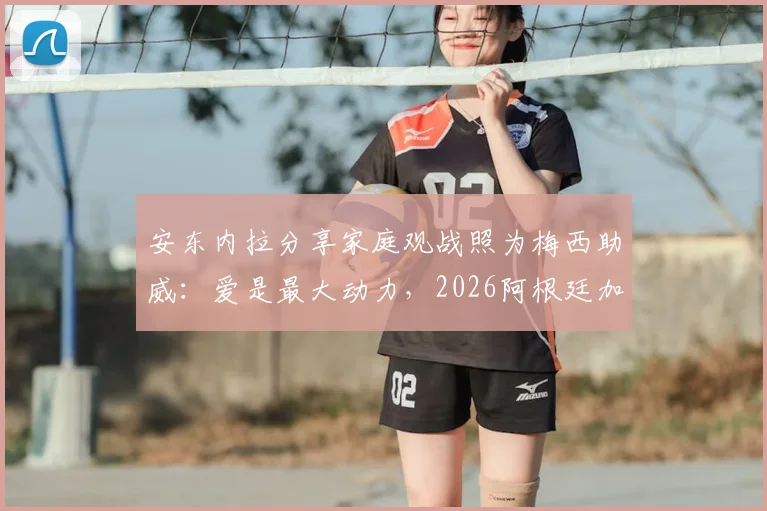 安东内拉分享家庭观战照为梅西助威:爱是最大动力,2026阿根廷加油!