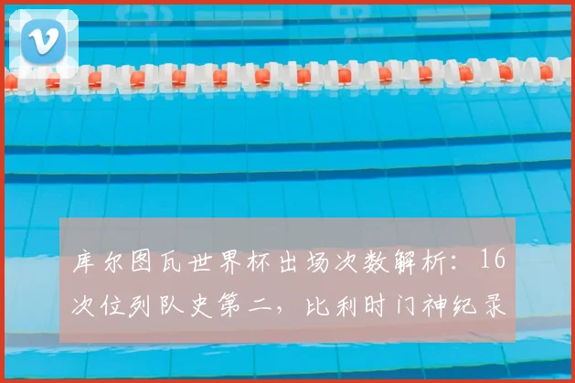 库尔图瓦世界杯出场次数解析:16次位列队史第二,比利时门神纪录含金量有多高?