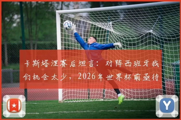 卡斯塔涅赛后坦言:对阵西班牙我们机会太少,2026年世界杯前亟待改进