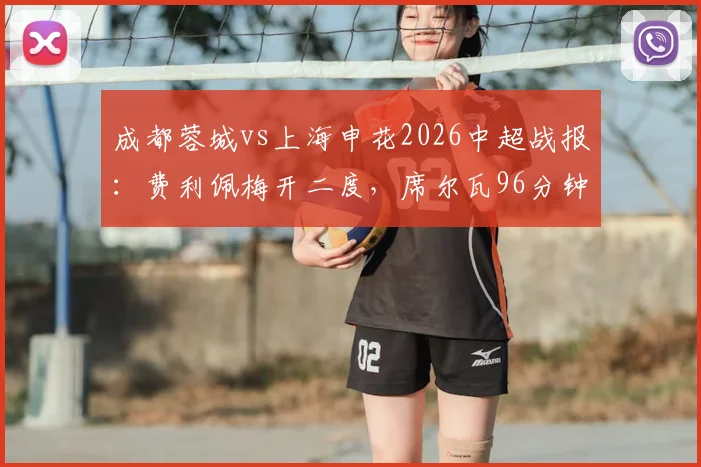 成都蓉城vs上海申花2026中超战报:费利佩梅开二度,席尔瓦96分钟读秒绝杀,蓉城主场3-2逆转申花全程回顾