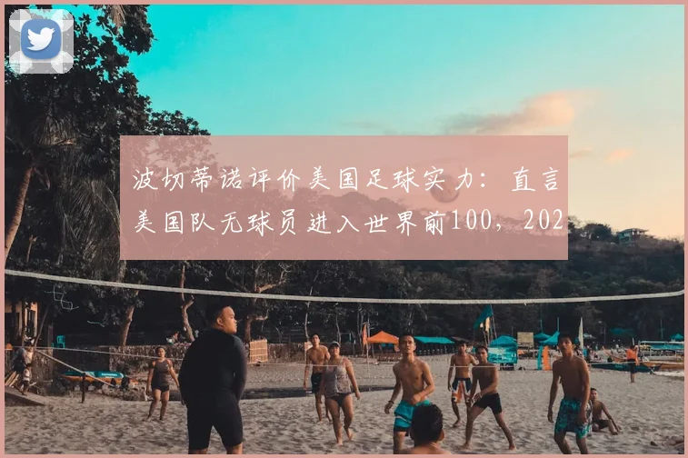 波切蒂诺评价美国足球实力：直言美国队无球员进入世界前100，2026世界杯前景几何？