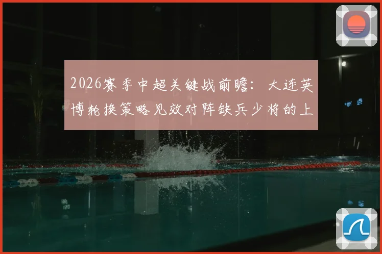 2026赛季中超关键战前瞻:大连英博轮换策略见效对阵缺兵少将的上海申花,胜负悬念与战术分析