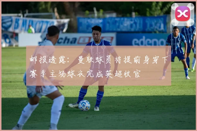 邮报透露:曼联球员将提前身穿下赛季主场球衣完成英超收官