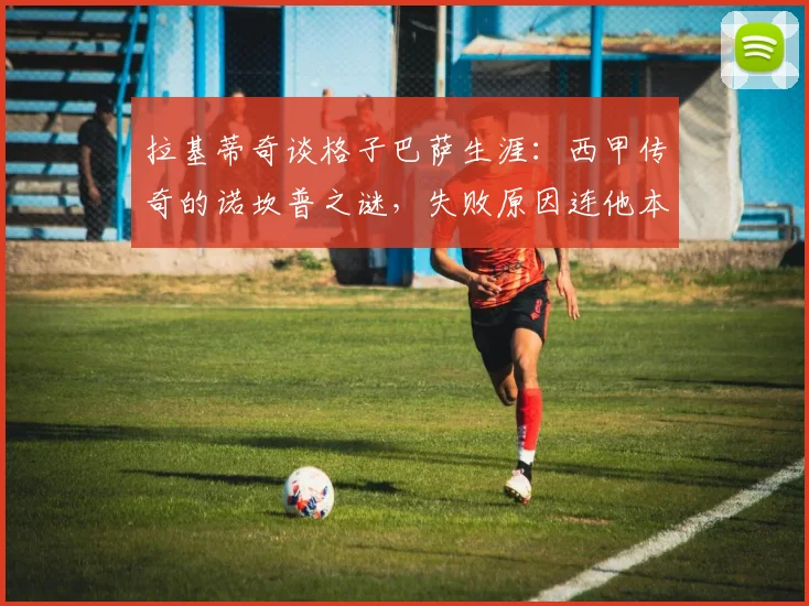 拉基蒂奇谈格子巴萨生涯：西甲传奇的诺坎普之谜，失败原因连他本人都难以解释