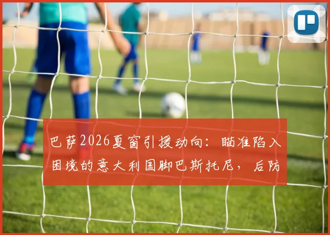 巴萨2026夏窗引援动向：瞄准陷入困境的意大利国脚巴斯托尼，后防补强迎来契机