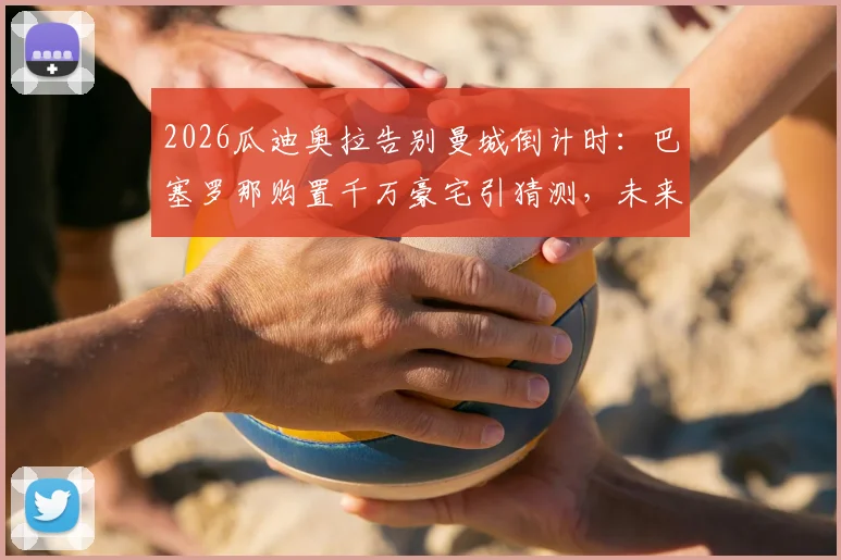 2026瓜迪奥拉告别曼城倒计时:巴塞罗那购置千万豪宅引猜测,未来去向与执教计划深度剖析