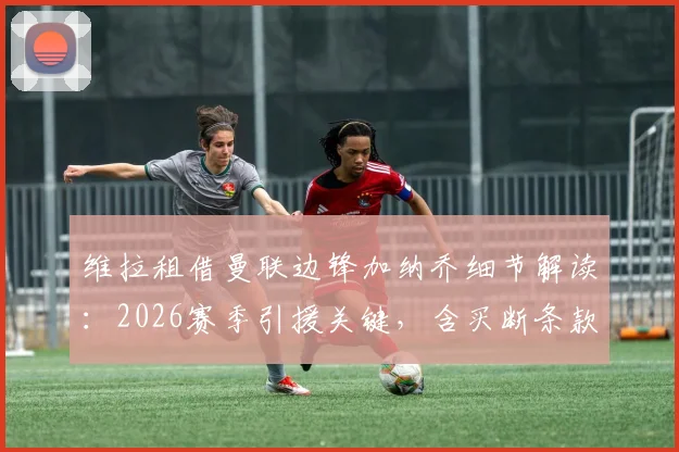维拉租借曼联边锋加纳乔细节解读：2026赛季引援关键，含买断条款费用与球员定位分析