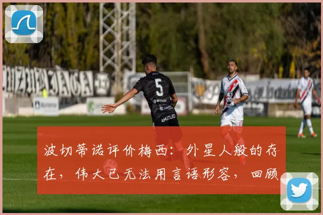 波切蒂诺评价梅西:外星人般的存在,伟大已无法用言语形容,回顾他们共事的经典瞬间