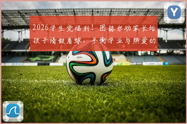2026学生党福利！图赫尔劝家长给孩子请假看球，平衡学业与热爱的3个方法