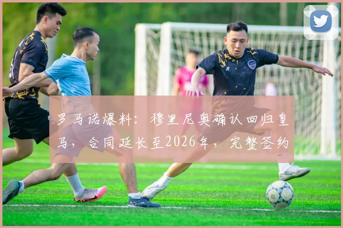 罗马诺爆料:穆里尼奥确认回归皇马,合同延长至2026年,完整签约细节与球迷热议焦点一览