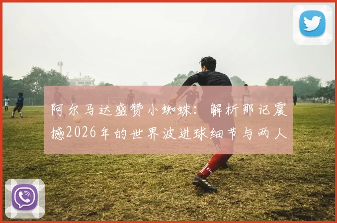 阿尔马达盛赞小蜘蛛:解析那记震撼2026年的世界波进球细节与两人关系
