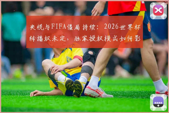 央视与FIFA僵局持续：2026世界杯转播权未定，独家授权模式如何影响中国球迷观看？