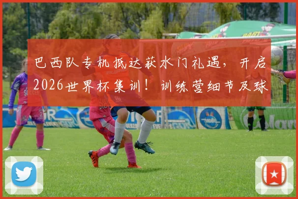 巴西队专机抵达获水门礼遇，开启2026世界杯集训！训练营细节及球星状态全解析