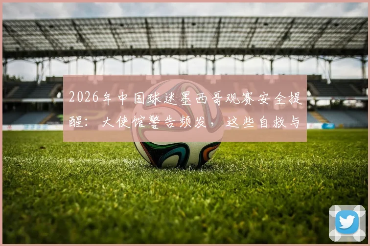 2026年中国球迷墨西哥观赛安全提醒:大使馆警告频发,这些自救与防范要点需谨记