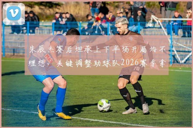 朱辰杰赛后坦承上下半场开局均不理想，关键调整助球队2026赛季拿下重要胜利，具体战术分析